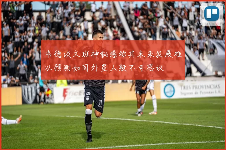 韦德谈文班神秘感称其未来发展难以预测如同外星人般不可思议