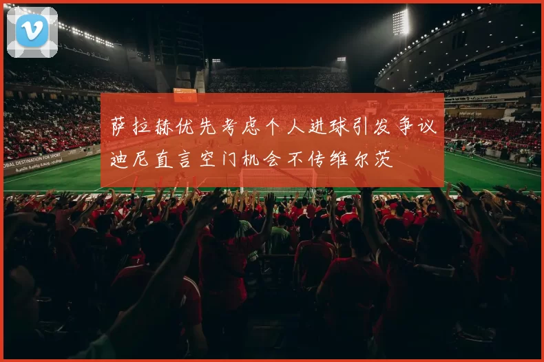 萨拉赫优先考虑个人进球引发争议迪尼直言空门机会不传维尔茨