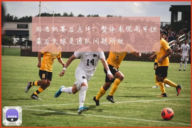 刘浩帆赛后点评：整体表现尚可但最后失球是团队问题所致